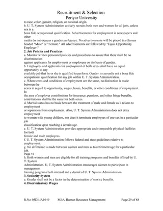 Recruitment & Selection
Periyar University
to race, color, gender, religion, or national origin.
b. U. T. System Administration actively recruits both men and women for all jobs, unless
sex is a
bona fide occupational qualification. Advertisements for employment in newspapers and
other
media do not express a gender preference. No advertisements will be placed in columns
headed "Male" or "Female." All advertisements are followed by "Equal Opportunity
Employer."
2. Job Policies and Practices
a. Monitor written personnel policies and procedures to assure that there shall be no
discrimination
against applicants for employment or employees on the basis of gender.
b. Employees and applicants for employment of both sexes shall have an equal
opportunity to any
available job that he or she is qualified to perform. Gender is currently not a bona fide
occupational qualification for any job within U. T. System Administration.
c. When terms and conditions of employment are the same, no distinction is made
between the
sexes in regard to opportunity, wages, hours, benefits, or other conditions of employment.
In
the area of employer contributions for insurance, pensions, and other fringe benefits,
contributions shall be the same for both sexes.
d. Marital status has no basis between the treatment of male and female as it relates to
employment
or separation from employment. Also, U. T. System Administration does not deny
employment
to women with young children, nor does it terminate employees of one sex in a particular
job
classification upon reaching a certain age.
e. U. T. System Administration provides appropriate and comparable physical facilities
for both
female and male employees.
f. U. T. System Administration follows federal and state guidelines relative to
employment.
g. No difference is made between women and men as to retirement age for a particular
job.
Page 15
h. Both women and men are eligible for all training programs and benefits offered by U.
T. System
Administration. U. T. System Administration encourages women to participate in
management
training programs both internal and external of U. T. System Administration.
3. Seniority System
a. Gender shall not be a factor in the determination of service benefits.
4. Discriminatory Wages
R.No-05DBIA1049 MBA-Human Resource Management Page 29 of 68
 