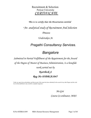 Recruitment & Selection
Periyar University
CERTIFICATE
This is to certify that the Dissertation entitled
“An analytical study of Recruitment And Selection
Process
Undertaken At
Pragathi Consultancy Services.
Bangalore
Submitted in Partial Fulfillment of the Requirement for the Award
of the Degree of Master of Business Administration, Is a bonafide
work carried out by
Karthick S
Reg No 05DBIA1047
Under my supervision and guidance and that no part of this report has been submitted for the award of any other Degree and the work 
has not been published in any scientific or popular magazines.
Mr.Giri
Course Co-ordinator, MBA
R.No-05DBIA1049 MBA-Human Resource Management Page 3 of 68
 