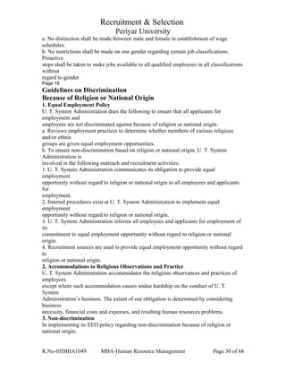 Recruitment & Selection
Periyar University
a. No distinction shall be made between male and female in establishment of wage
schedules.
b. No restrictions shall be made on one gender regarding certain job classifications.
Proactive
steps shall be taken to make jobs available to all qualified employees in all classifications
without
regard to gender.
Page 16
Guidelines on Discrimination
Because of Religion or National Origin
1. Equal Employment Policy
U. T. System Administration does the following to ensure that all applicants for
employment and
employees are not discriminated against because of religion or national origin:
a. Reviews employment practices to determine whether members of various religious
and/or ethnic
groups are given equal employment opportunities.
b. To ensure non-discrimination based on religion or national origin, U. T. System
Administration is
involved in the following outreach and recruitment activities:
1. U. T. System Administration communicates its obligation to provide equal
employment
opportunity without regard to religion or national origin to all employees and applicants
for
employment.
2. Internal procedures exist at U. T. System Administration to implement equal
employment
opportunity without regard to religion or national origin.
3. U. T. System Administration informs all employees and applicants for employment of
its
commitment to equal employment opportunity without regard to religion or national
origin.
4. Recruitment sources are used to provide equal employment opportunity without regard
to
religion or national origin.
2. Accommodations to Religious Observations and Practice
U. T. System Administration accommodates the religious observances and practices of
employees
except where such accommodation causes undue hardship on the conduct of U. T.
System
Administration’s business. The extent of our obligation is determined by considering
business
necessity, financial costs and expenses, and resulting human resources problems.
3. Non-discrimination
In implementing its EEO policy regarding non-discrimination because of religion or
national origin,
R.No-05DBIA1049 MBA-Human Resource Management Page 30 of 68
 