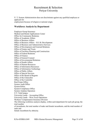 Recruitment & Selection
Periyar University
U. T. System Administration does not discriminate against any qualified employee or
applicant for
employment because of religion or national origin.
Workforce Analysis by Department
Employee Group Insurance
Medical and Dental Applications Center
Office for Community Relations
Office of Academic Affairs
Office of Business Affairs
Office of Business Affairs – H.U.B. Development
Office of Business and Administrative Services
Office of Development and External Relations
Office of Estates and Trusts
Office of Facilities Planning and Construction
Office of Federal Relations
Office of Finance
Office of General Counsel
Office of Governmental Relations
Office of Health Affairs
Office of Human Resources
Office of Information Resources
Office of Information Technology
Office of Public Affairs
Office of Special Services
Office of the Board of Regents
Office of the Chancellor
Office of the Controller
Real Estate Office
System Audit Office
System Police
System Compliance Office
System Airplane Operation
U.T. TeleCampus
University Lands – Accounting Office
University Lands – West Texas Operations
Workers/ Compensation Insurance Division
The following workforce analysis display, within each department for each job group, the
total number
of incumbents, the total number of make and female incumbents, and the total number of
male and
female incumbents by ethnicity.
R.No-05DBIA1049 MBA-Human Resource Management Page 31 of 68
 