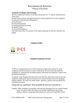 Recruitment & Selection
Periyar University
Analysis of Major Job Groups
We have supplied an analysis of all major job groups at U. T. System Administration.
Those jobs
having similar content, and opportunities have been grouped into five job categories:
01 Executive/Administrative/Managerial
03 Professional
04 Clerical/Secretarial
05 Technical/Paraprofessional
06 Skilled Crafts
07 Service/Maintenance
The following reflects the analysis of the major job groups by job title, ethnicity and
gender.
Company Profile:
Pragathi Consultancy Services
At PCS, we energetically strive to deliver the best employment options for great
companies and the associates we place within them. We serve best and respected
companies by sending them the highest-quality individuals for temporary, temp-to-hire
and full-time positions.
Companies make Pragathi their first choice for full-time, direct hire, temp-to-hire and
temporary employment agencies because we're at the forefront of the ever-changing
staffing industry. We meet our clients' needs - precisely, quickly and cost-effectively -
with the finest talent.
Young and very experienced - that's probably the best way to describe us !
Pragathi helps companies in searching, selecting and managing the ever-valuable human
assets. Formed in 2005, PCS enjoys an enviable reputation for delivering
efficient, effective and professional solutions to meet our IT and ITES clients’
R.No-05DBIA1049 MBA-Human Resource Management Page 32 of 68
 