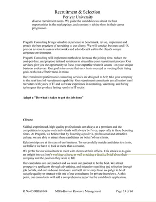 Recruitment & Selection
Periyar University
diverse recruitment needs. We guide the candidates too about the best
opportunities in the marketplace, and constantly advise them in their career
progression.
Pragathi Consulting brings valuable experience to benchmark, revise, implement and
preach the best practices of recruiting to our clients. We will conduct business and HR
process reviews to assess what works and what doesn't within the client's unique
corporate environment.
Pragathi Consulting will implement methods to decrease the joining time, reduce the
cost-per-hire, and propose tailored solutions to streamline your recruitment process. Our
services give you the opportunity to focus your expertise where it counts - on your unique
business endeavors. Our goal is to ensure that our clients succeed in meeting their hiring
goals with cost-effectiveness in mind.
Our recruitment performance consulting services are designed to help take your company
to the next level of recruitment capability. Our recruitment consultants are all senior level
recruiters with years of IT and software experience in recruiting, screening, and hiring
techniques that produce lasting results in IT sector.
Adopt a "Do what it takes to get the job done”
Clients:
Skilled, experienced, high-quality professionals are always at a premium and the
competition to acquire such individuals will always be fierce, especially in these booming
times. At Pragathi, we believe that by fostering a positive, professional and attractive
culture, we are able to attract these candidates on behalf of our clients.
Relationships are at the core of our business. To successfully match candidates to clients,
we believe we have to look at more than a resume.
We prefer for our consultants to meet with clients at their offices. This allows us to gain
an insight into a client's working culture, as well as taking a detailed brief about their
company and the position they wish to fill.
Our candidates are our product and we want our product to be the best. We attract
prospective applicants through advertising, and intensive searching and selection through
job portals, and our in-house databases, and will invite only those we judge to be of
suitable quality to interact with one of our consultants for private interviews. At this
point, our consultants will add a comprehensive report to the candidate's application.
R.No-05DBIA1049 MBA-Human Resource Management Page 33 of 68
 