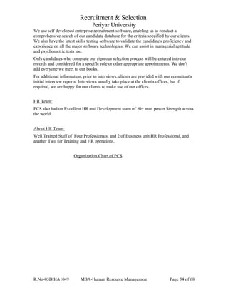Recruitment & Selection
Periyar University
We use self developed enterprise recruitment software, enabling us to conduct a
comprehensive search of our candidate database for the criteria specified by our clients.
We also have the latest skills testing software to validate the candidate's proficiency and
experience on all the major software technologies. We can assist in managerial aptitude
and psychometric tests too.
Only candidates who complete our rigorous selection process will be entered into our
records and considered for a specific role or other appropriate appointments. We don't
add everyone we meet to our books.
For additional information, prior to interviews, clients are provided with our consultant's
initial interview reports. Interviews usually take place at the client's offices, but if
required, we are happy for our clients to make use of our offices.
HR Team:
PCS also had on Excellent HR and Development team of 50+ man power Strength across
the world.
About HR Team:
Well Trained Staff of Four Professionals, and 2 of Business unit HR Professional, and
anather Two for Training and HR operations.
Organization Chart of PCS
R.No-05DBIA1049 MBA-Human Resource Management Page 34 of 68
 