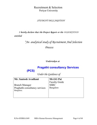 Recruitment & Selection
Periyar University
STUDENT DECLARATION
I hereby declare that the Project Report or the DISSERTATION
entitled
“An analytical study of Recruitment And Selection
Process
Undertaken at
Pragathi consultancy Services
(PCS)
Under the Guidance of
Mr. Santosh Avadhani
Branch Manager
Praghathi consultancy services
Bangalore.
Mr.GG Pai
Faculty Guide
SSRC
Bangalore
R.No-05DBIA1049 MBA-Human Resource Management Page 4 of 68
 