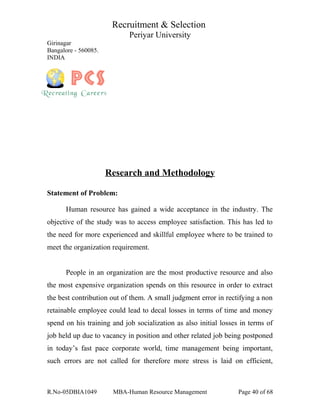 Recruitment & Selection
Periyar University
Girinagar
Bangalore - 560085.
INDIA
Research and Methodology
Statement of Problem:
Human resource has gained a wide acceptance in the industry. The
objective of the study was to access employee satisfaction. This has led to
the need for more experienced and skillful employee where to be trained to
meet the organization requirement.
People in an organization are the most productive resource and also
the most expensive organization spends on this resource in order to extract
the best contribution out of them. A small judgment error in rectifying a non
retainable employee could lead to decal losses in terms of time and money
spend on his training and job socialization as also initial losses in terms of
job held up due to vacancy in position and other related job being postponed
in today’s fast pace corporate world, time management being important,
such errors are not called for therefore more stress is laid on efficient,
R.No-05DBIA1049 MBA-Human Resource Management Page 40 of 68
 