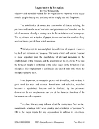 Recruitment & Selection
Periyar University
effective and potential worker for the organization corporate world today
recruits people directly and prudently rather simply hire and fire people.
The mobilization of money, the construction of factory building, the
purchase and installation of machines and procurement of materials are the
initial measures taken by a management in the establishment of a company.
The recruitment and selection of people to man and machines and auxiliary
services form a part of these initial measures.
Without people to man and plant, the collection of physical resources
by itself will not serve only purpose. The hiring of men and women required
is more important than the marshalling of physical resources in the
establishment of the company and the attainment of its objectives. Note that
the hiring of people is confirmed to the initial stages in the formation of an
enterprise. The employment is continuous one and it ends only when the
enterprise eases to exist.
More important, an enterprise grows and diversifies, and so there is
great need for men and women. Recruitment and selection, therefore
becomes a specialized function and is disclosed by the personnel
department. In act, employments are one of the foremost functions of the
human resource development.
Therefore, it is necessary to know about the employment function i.e.,
recruitment, selection, interviews, placing and orientation of personnel’s.
HR is the major inputs for any organization to achieve its objectives.
R.No-05DBIA1049 MBA-Human Resource Management Page 41 of 68
 