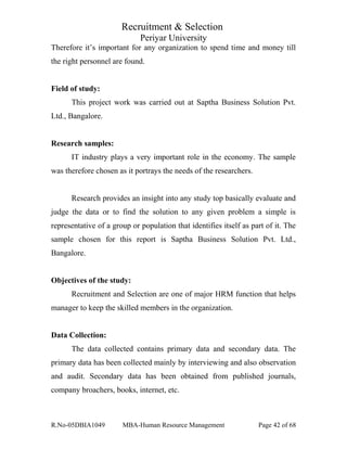Recruitment & Selection
Periyar University
Therefore it’s important for any organization to spend time and money till
the right personnel are found.
Field of study:
This project work was carried out at Saptha Business Solution Pvt.
Ltd., Bangalore.
Research samples:
IT industry plays a very important role in the economy. The sample
was therefore chosen as it portrays the needs of the researchers.
Research provides an insight into any study top basically evaluate and
judge the data or to find the solution to any given problem a simple is
representative of a group or population that identifies itself as part of it. The
sample chosen for this report is Saptha Business Solution Pvt. Ltd.,
Bangalore.
Objectives of the study:
Recruitment and Selection are one of major HRM function that helps
manager to keep the skilled members in the organization.
Data Collection:
The data collected contains primary data and secondary data. The
primary data has been collected mainly by interviewing and also observation
and audit. Secondary data has been obtained from published journals,
company broachers, books, internet, etc.
R.No-05DBIA1049 MBA-Human Resource Management Page 42 of 68
 