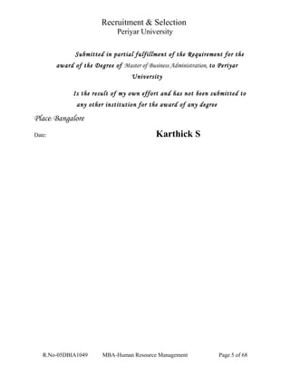 Recruitment & Selection
Periyar University
Submitted in partial fulfillment of the Requirement for the
award of the Degree of Master of Business Administration, to Periyar
University
Is the result of my own effort and has not been submitted to
any other institution for the award of any degree
Place: Bangalore
Date: Karthick S
R.No-05DBIA1049 MBA-Human Resource Management Page 5 of 68
 