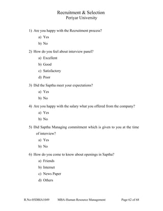 Recruitment & Selection
Periyar University
1) Are you happy with the Recruitment process?
a) Yes
b) No
2) How do you feel about interview panel?
a) Excellent
b) Good
c) Satisfactory
d) Poor
3) Did the Saptha meet your expectations?
a) Yes
b) No
4) Are you happy with the salary what you offered from the company?
a) Yes
b) No
5) Did Saptha Managing commitment which is given to you at the time
of interview?
a) Yes
b) No
6) How do you come to know about openings in Saptha?
a) Friends
b) Internet
c) News Paper
d) Others
R.No-05DBIA1049 MBA-Human Resource Management Page 62 of 68
 