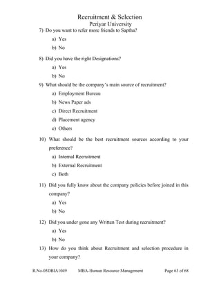 Recruitment & Selection
Periyar University
7) Do you want to refer more friends to Saptha?
a) Yes
b) No
8) Did you have the right Designations?
a) Yes
b) No
9) What should be the company’s main source of recruitment?
a) Employment Bureau
b) News Paper ads
c) Direct Recruitment
d) Placement agency
e) Others
10) What should be the best recruitment sources according to your
preference?
a) Internal Recruitment
b) External Recruitment
c) Both
11) Did you fully know about the company policies before joined in this
company?
a) Yes
b) No
12) Did you under gone any Written Test during recruitment?
a) Yes
b) No
13) How do you think about Recruitment and selection procedure in
your company?
R.No-05DBIA1049 MBA-Human Resource Management Page 63 of 68
 