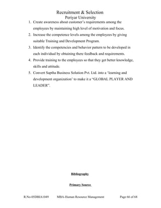 Recruitment & Selection
Periyar University
1. Create awareness about customer’s requirements among the
employees by maintaining high level of motivation and focus.
2. Increase the competence levels among the employees by giving
suitable Training and Development Program.
3. Identify the competencies and behavior pattern to be developed in
each individual by obtaining there feedback and requirements.
4. Provide training to the employees so that they get better knowledge,
skills and attitude.
5. Convert Saptha Business Solution Pvt. Ltd. into a ‘learning and
development organization’ to make it a “GLOBAL PLAYER AND
LEADER”.
Bibliography
Primary Source
R.No-05DBIA1049 MBA-Human Resource Management Page 66 of 68
 