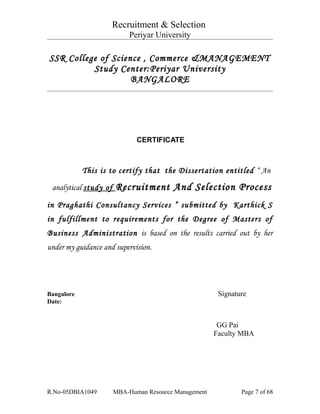 Recruitment & Selection
Periyar University
SSR College of Science , Commerce &MANAGEMENT
Study Center:Periyar University
BANGALORE
CERTIFICATE
This is to certify that the Dissertation entitled “ An
analytical study of Recruitment And Selection Process
in Praghathi Consultancy Services ” submitted by Karthick S
in fulfillment to requirements for the Degree of Masters of
Business Administration is based on the results carried out by her
under my guidance and supervision.
Bangalore Signature
Date:
GG Pai
Faculty MBA
R.No-05DBIA1049 MBA-Human Resource Management Page 7 of 68
 