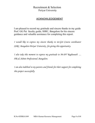 Recruitment & Selection
Periyar University
ACKNOWLEDGEMENT
I am pleased to record my gratitude and sincere thanks to my guide
Prof. GG Pai faculty guide, SSRC, Bangalore for his sincere
guidance and valuable assistance for completing this report.
I would like to express my sincere thanks to mr.Giri Course coordinator
SSRC, Bangalore-Periyar University for giving this opportunity.
I also take this moment to express my gratitude to Mr.BV Raghunath , ,
HR & Admin Professional ,Bangalore.
I am also indebted to my parents and friends for their support for completing
this project successfully.
R.No-05DBIA1049 MBA-Human Resource Management Page 8 of 68
 