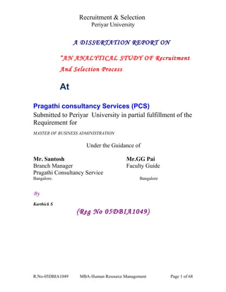 Recruitment & Selection
Periyar University
A DISSERTATION REPORT ON
“AN ANALYTICAL STUDY OF Recruitment
And Selection Process
At
Pragathi consultancy Services (PCS)
Submitted to Periyar University in partial fulfillment of the
Requirement for
MASTER OF BUSINESS ADMINISTRATION
Under the Guidance of
Mr. Santosh Mr.GG Pai
Branch Manager Faculty Guide
Pragathi Consultancy Service
Bangalore. Bangalore
By
Karthick S
(Reg No 05DBIA1049)
R.No-05DBIA1049 MBA-Human Resource Management Page 1 of 68
 