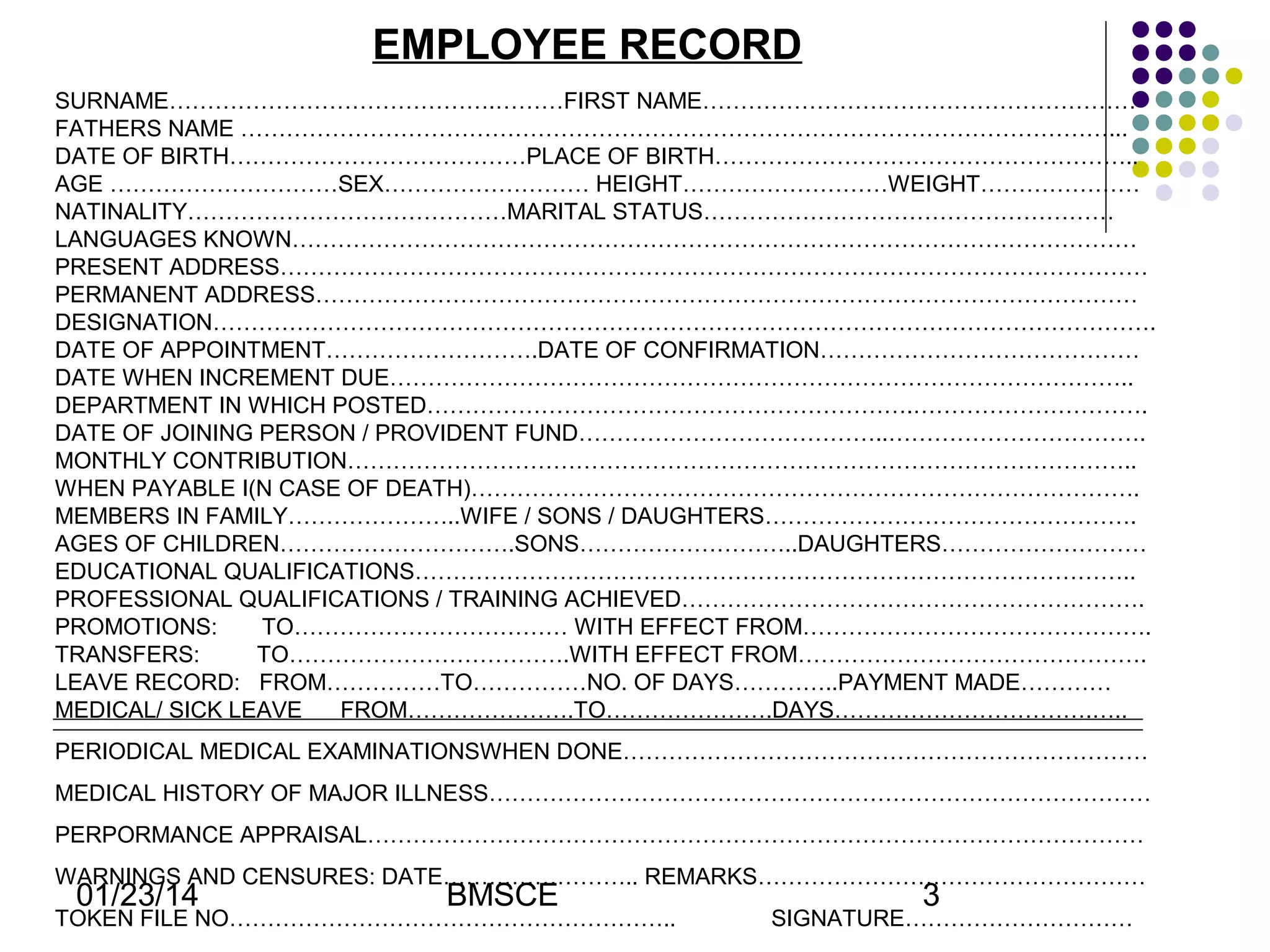 EMPLOYEE RECORD
SURNAME…………………………………….………FIRST NAME…………………………………………………
FATHERS NAME ……………………………………………………………………………………………………...
DATE OF BIRTH…………………………………PLACE OF BIRTH………………………………………………..
AGE …………………………SEX……………………… HEIGHT………………………WEIGHT…………………
NATINALITY……………………………………MARITAL STATUS………………………………………………
LANGUAGES KNOWN…………………………………………………………………………………………………
PRESENT ADDRESS……………………………………………………………………………………………………
PERMANENT ADDRESS………………………………………………………………………………………………
DESIGNATION…………………………………………………………………………………………………………….
DATE OF APPOINTMENT……………………….DATE OF CONFIRMATION……………………………………
DATE WHEN INCREMENT DUE……………………………………………………………………………………..
DEPARTMENT IN WHICH POSTED……………………………………………………….………………………….
DATE OF JOINING PERSON / PROVIDENT FUND…………………………………..…………………………….
MONTHLY CONTRIBUTION…………………………………………………………………………………………..
WHEN PAYABLE I(N CASE OF DEATH)…………………………………………………………………………….
MEMBERS IN FAMILY…………………..WIFE / SONS / DAUGHTERS………………………………………….
AGES OF CHILDREN………………………….SONS………………………..DAUGHTERS………………………
EDUCATIONAL QUALIFICATIONS…………………………………………………………………………………..
PROFESSIONAL QUALIFICATIONS / TRAINING ACHIEVED…………………………………………………….
PROMOTIONS:
TO……………………………… WITH EFFECT FROM……………………………………….
TRANSFERS:
TO……………………………….WITH EFFECT FROM……………………………………….
LEAVE RECORD: FROM……………TO……………NO. OF DAYS…………..PAYMENT MADE…………
MEDICAL/ SICK LEAVE
FROM………………….TO………………….DAYS…………………………….…..
PERIODICAL MEDICAL EXAMINATIONSWHEN DONE……………………………………………………………
MEDICAL HISTORY OF MAJOR ILLNESS……………………………………………………………………………
PERPORMANCE APPRAISAL…………………………………………………………………………………………
WARNINGS AND CENSURES: DATE…………………….. REMARKS……………………………………………

01/23/14

BMSCE

TOKEN FILE NO…………………………………………………..

3

SIGNATURE…………………………

 