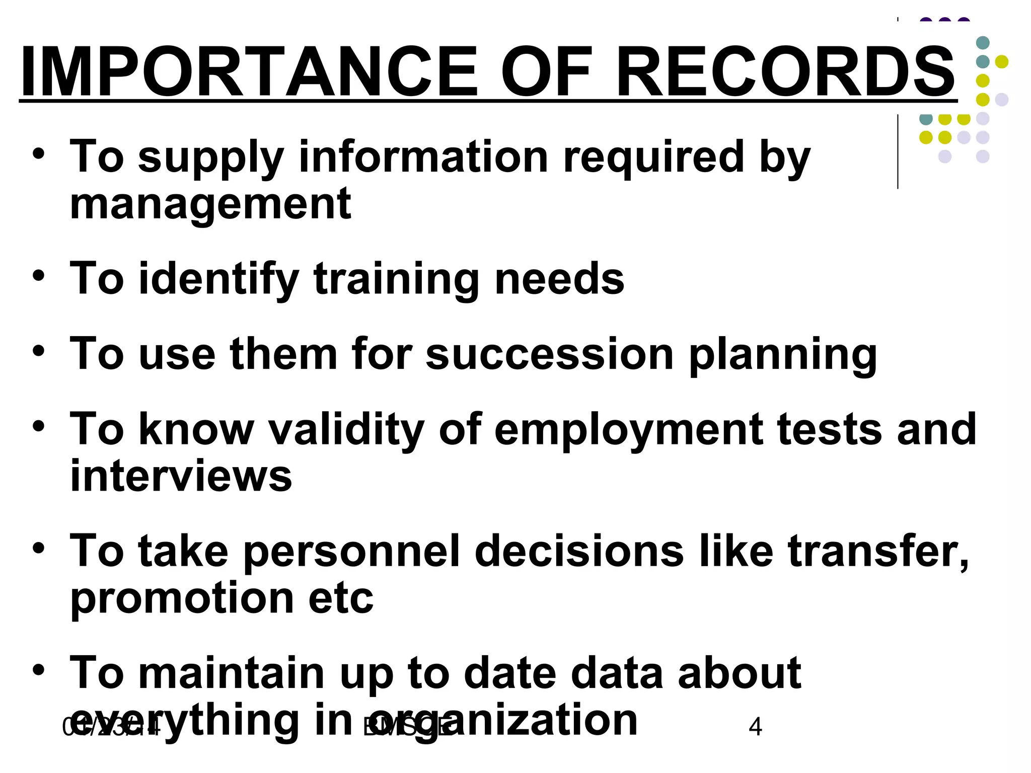 IMPORTANCE OF RECORDS
• To supply information required by
management
• To identify training needs
• To use them for succession planning
• To know validity of employment tests and
interviews
• To take personnel decisions like transfer,
promotion etc
• To maintain up to date data about
everything in BMSCE
organization
01/23/14
4

 