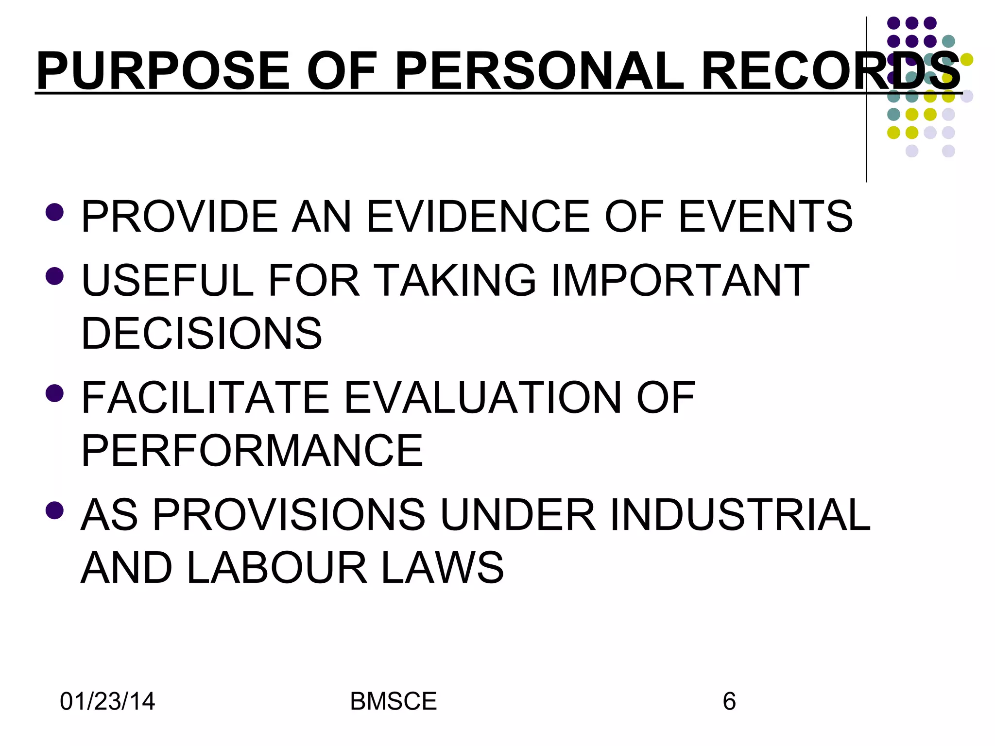 PURPOSE OF PERSONAL RECORDS
 PROVIDE

AN EVIDENCE OF EVENTS
 USEFUL FOR TAKING IMPORTANT
DECISIONS
 FACILITATE EVALUATION OF
PERFORMANCE
 AS PROVISIONS UNDER INDUSTRIAL
AND LABOUR LAWS
01/23/14

BMSCE

6

 