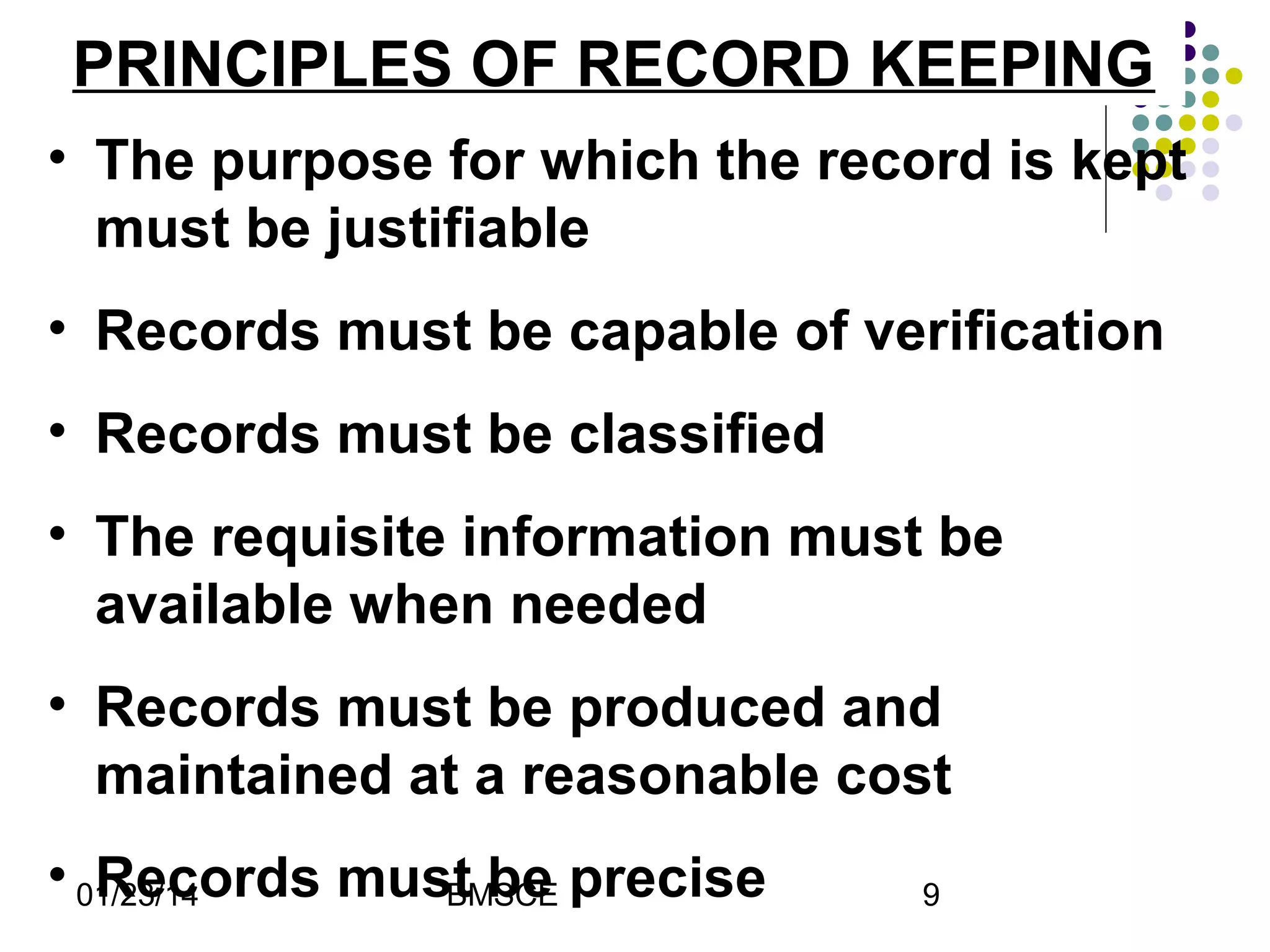 PRINCIPLES OF RECORD KEEPING
• The purpose for which the record is kept
must be justifiable
• Records must be capable of verification
• Records must be classified
• The requisite information must be
available when needed
• Records must be produced and
maintained at a reasonable cost
• 01/23/14
Records must be precise
BMSCE

9

 