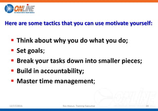 Here are some tactics that you can use motivate yourself:
 Think about why you do what you do;
 Set goals;
 Break your tasks down into smaller pieces;
 Build in accountability;
 Master time management;
12/17/2016 Ros Hoeun, Training Executive 24
 