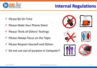 Internal Regulations
 Please Be On Time
 Please Make Your Phone Silent
 Please Think of Others’ Feelings
 Please Always Focus on the Topic
 Please Respect Yourself and Others
 Do not use out of purpose in Computer?
Exit
312/17/2016 HR and Amin Department
 