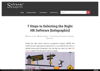 HOME FIND SOFTWARE CATEGORIES WRITE FOR US 
7 Steps to Selecting the Right
HR Software [Infographic]
 August 12, 2014  SoftwareSuggest  Human Resource Management, Infographic,
Selection Tips
Finding the right Human Resource management software (HMRS) that
satisﬁes all your organizational requirements is a very difﬁcult task. Here is a
detailed buying guide (Infographic) that will help you select the right HRIS
software solution from the pool of options available.
Search…
PDF generated automatically by the HTML to PDF API of PDFmyURL
 