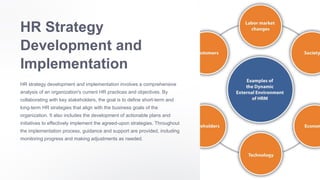 HR Strategy
Development and
Implementation
HR strategy development and implementation involves a comprehensive
analysis of an organization's current HR practices and objectives. By
collaborating with key stakeholders, the goal is to define short-term and
long-term HR strategies that align with the business goals of the
organization. It also includes the development of actionable plans and
initiatives to effectively implement the agreed-upon strategies. Throughout
the implementation process, guidance and support are provided, including
monitoring progress and making adjustments as needed.
 