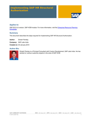 SAP COMMUNITY NETWORK SDN - sdn.sap.com | BPX - bpx.sap.com | BOC - boc.sap.com | UAC - uac.sap.com
© 2010 SAP AG 1
Implementing SAP HR Structural
Authorization
Applies to:
SAP ECC 6.0 version, SAP HCM module. For more information, visit the Enterprise Resource Planning
homepage.
Summary
This document describes the steps required for implementing SAP HR Structural Authorization.
Author: Dinesh Pandey
Company: SAP Labs India
Created on: 30 January 2010
Author Bio
Dinesh Pandey is a Principal Consultant with Custom Development, SAP Labs India. He has
worked on various customer projects in the area of SAP HCM.
 