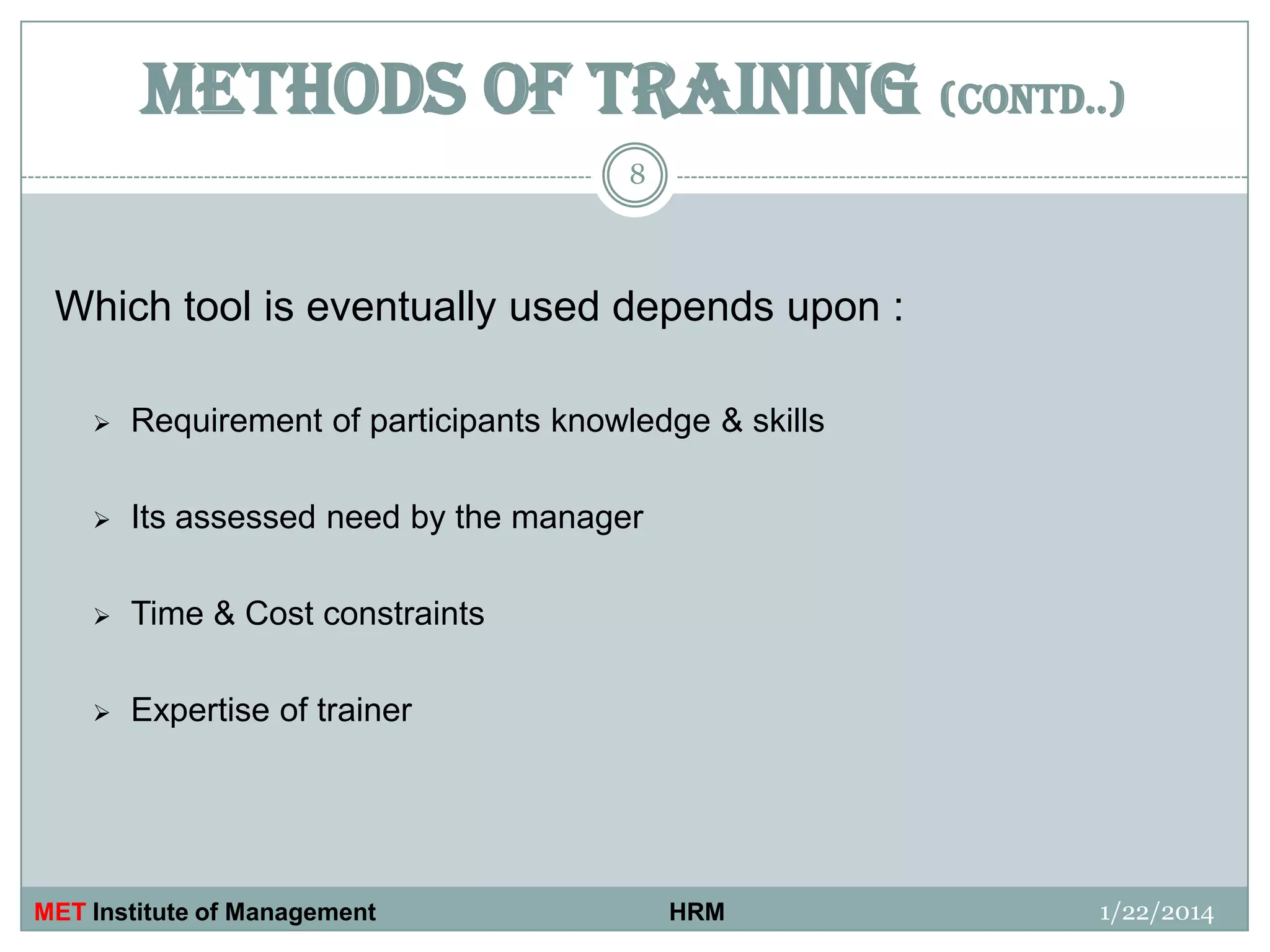 METHODS OF TRAINING (CONTD..)
8

Which tool is eventually used depends upon :


Requirement of participants knowledge & skills



Its assessed need by the manager



Time & Cost constraints



Expertise of trainer

MET Institute of Management

HRM

1/22/2014

 