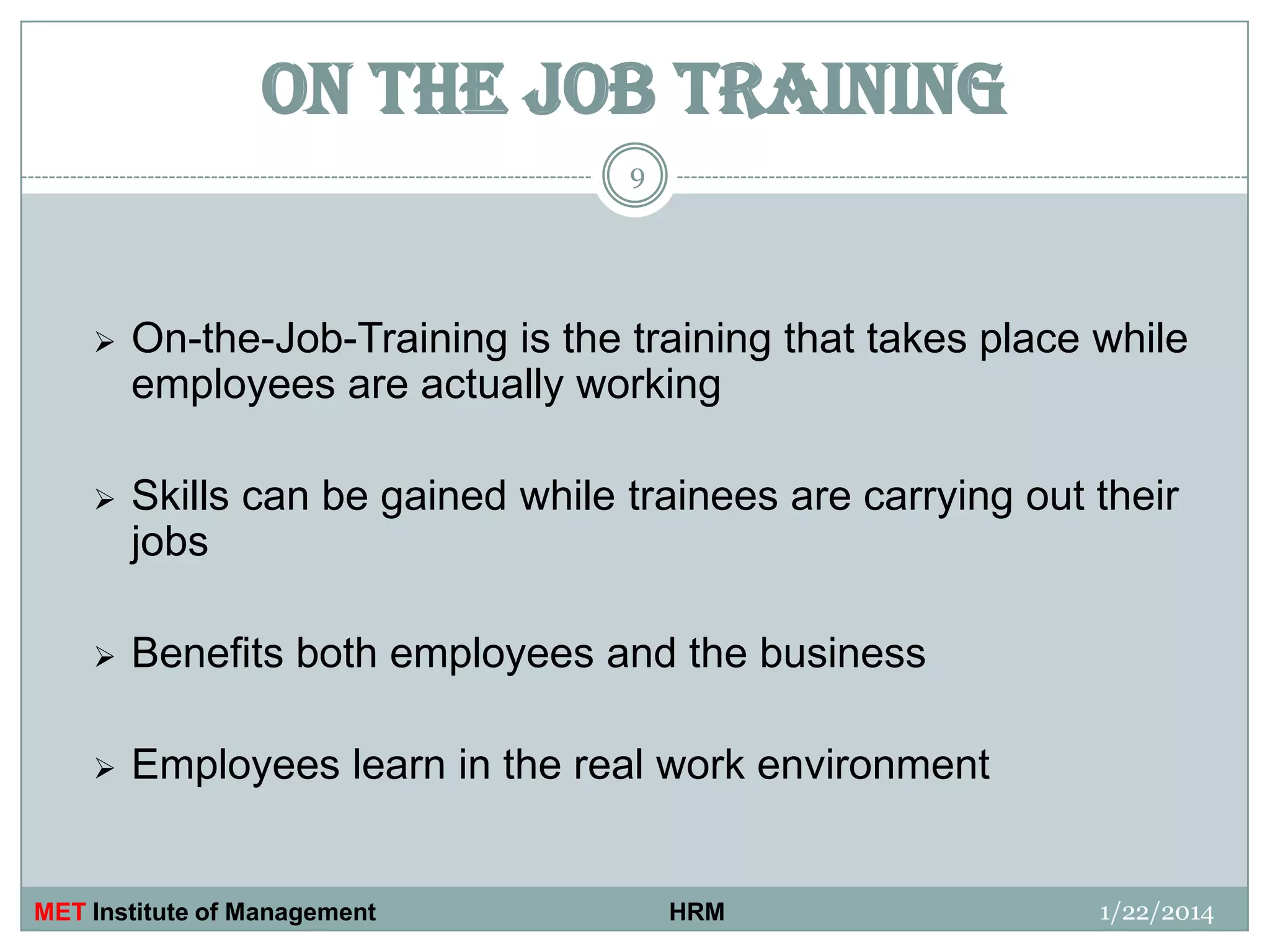 ON THE JOB TRAINING
9



On-the-Job-Training is the training that takes place while
employees are actually working



Skills can be gained while trainees are carrying out their
jobs



Benefits both employees and the business



Employees learn in the real work environment

MET Institute of Management

HRM

1/22/2014

 