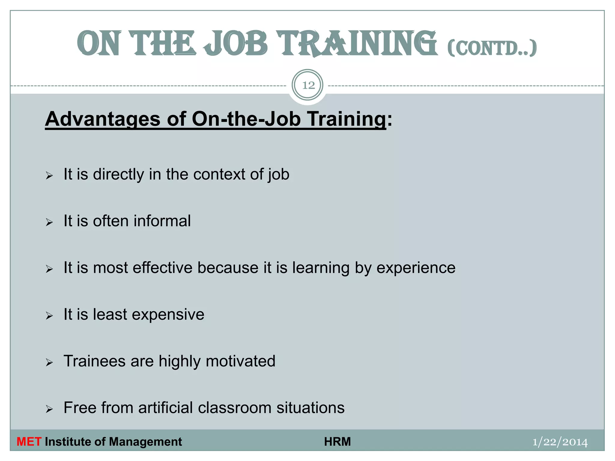 ON THE JOB TRAINING (contd..)
12

Advantages of On-the-Job Training:


It is directly in the context of job



It is often informal



It is most effective because it is learning by experience



It is least expensive



Trainees are highly motivated



Free from artificial classroom situations

MET Institute of Management

HRM

1/22/2014

 