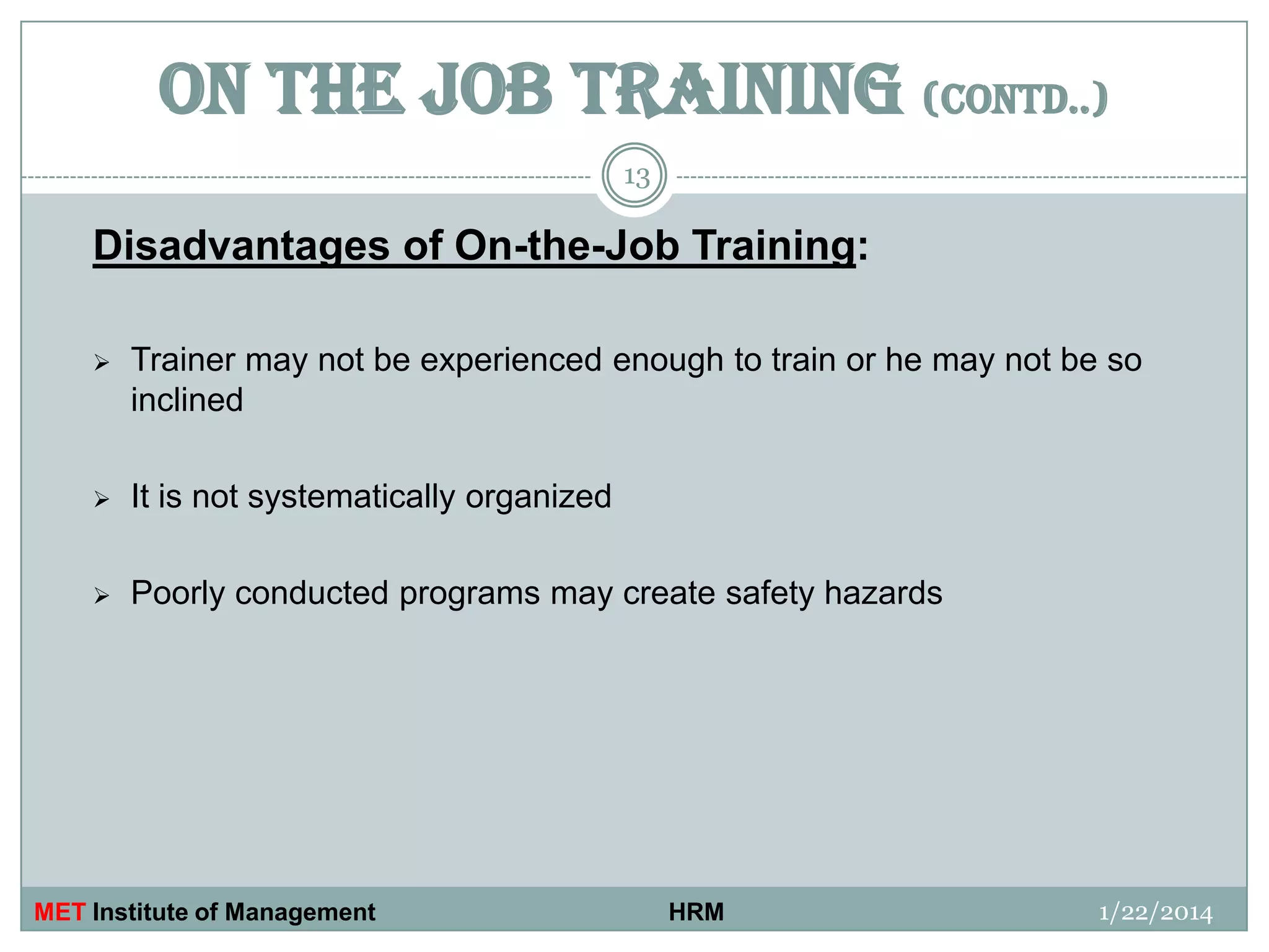 ON THE JOB TRAINING (contd..)
13

Disadvantages of On-the-Job Training:


Trainer may not be experienced enough to train or he may not be so
inclined



It is not systematically organized



Poorly conducted programs may create safety hazards

MET Institute of Management

HRM

1/22/2014

 