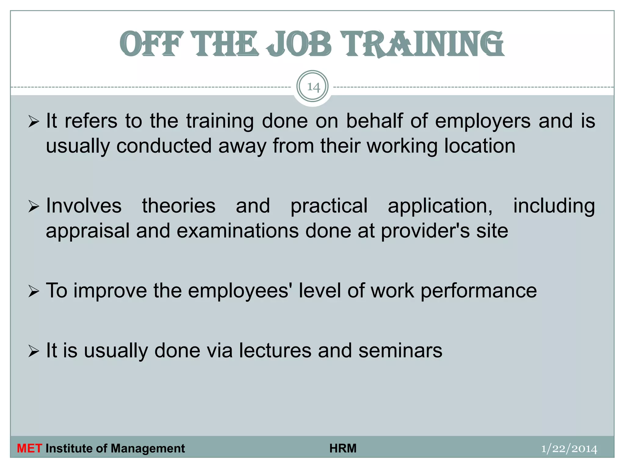 OFF THE JOB TRAINING
14

 It refers to the training done on behalf of employers and is

usually conducted away from their working location
 Involves

theories and practical application, including
appraisal and examinations done at provider's site

 To improve the employees' level of work performance
 It is usually done via lectures and seminars

MET Institute of Management

HRM

1/22/2014

 