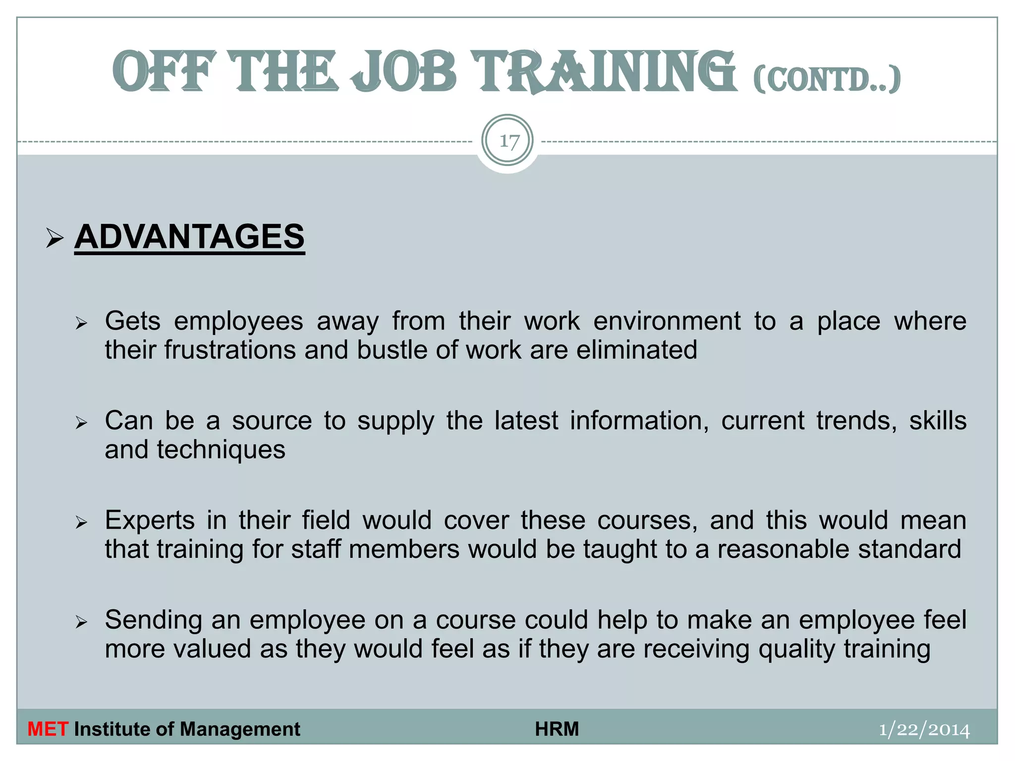 OFF THE JOB TRAINING (contd..)
17

 ADVANTAGES


Gets employees away from their work environment to a place where
their frustrations and bustle of work are eliminated



Can be a source to supply the latest information, current trends, skills
and techniques



Experts in their field would cover these courses, and this would mean
that training for staff members would be taught to a reasonable standard



Sending an employee on a course could help to make an employee feel
more valued as they would feel as if they are receiving quality training

MET Institute of Management

HRM

1/22/2014

 