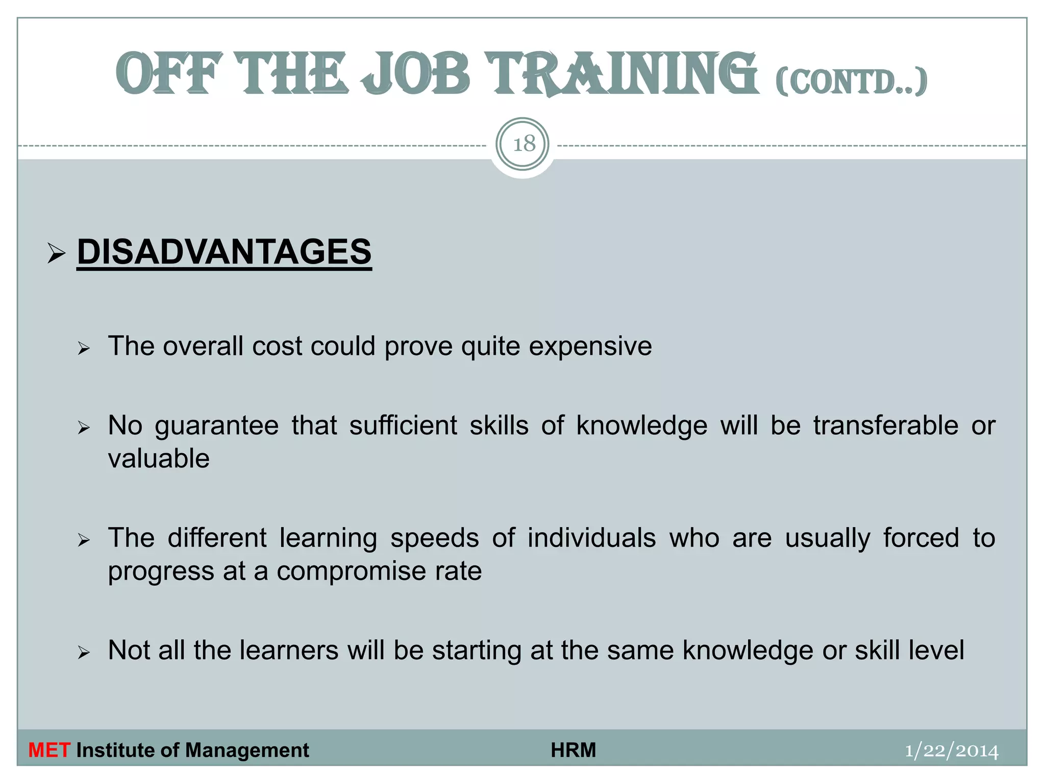 OFF THE JOB TRAINING (contd..)
18

 DISADVANTAGES


The overall cost could prove quite expensive



No guarantee that sufficient skills of knowledge will be transferable or
valuable



The different learning speeds of individuals who are usually forced to
progress at a compromise rate



Not all the learners will be starting at the same knowledge or skill level

MET Institute of Management

HRM

1/22/2014

 