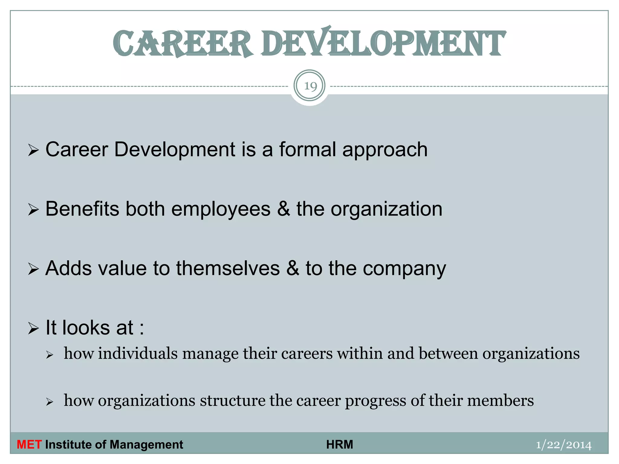 CAREER DEVELOPMENT
19

 Career Development is a formal approach
 Benefits both employees & the organization

 Adds value to themselves & to the company
 It looks at :


how individuals manage their careers within and between organizations



how organizations structure the career progress of their members

MET Institute of Management

HRM

1/22/2014

 