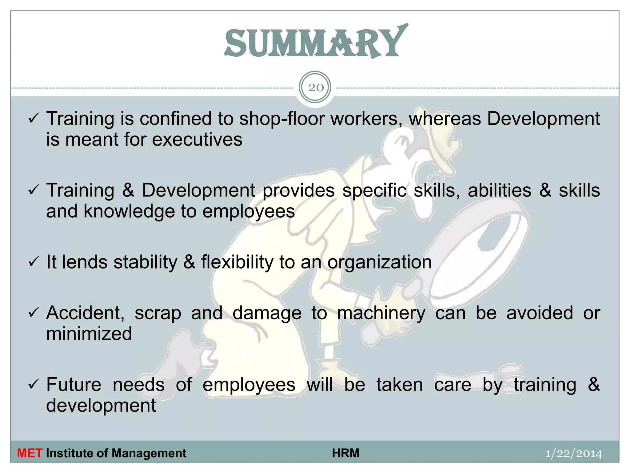SUMMARY
20

 Training is confined to shop-floor workers, whereas Development

is meant for executives
 Training & Development provides specific skills, abilities & skills

and knowledge to employees
 It lends stability & flexibility to an organization
 Accident, scrap and damage to machinery can be avoided or

minimized
 Future needs of employees will be taken care by training &

development
MET Institute of Management

HRM

1/22/2014

 