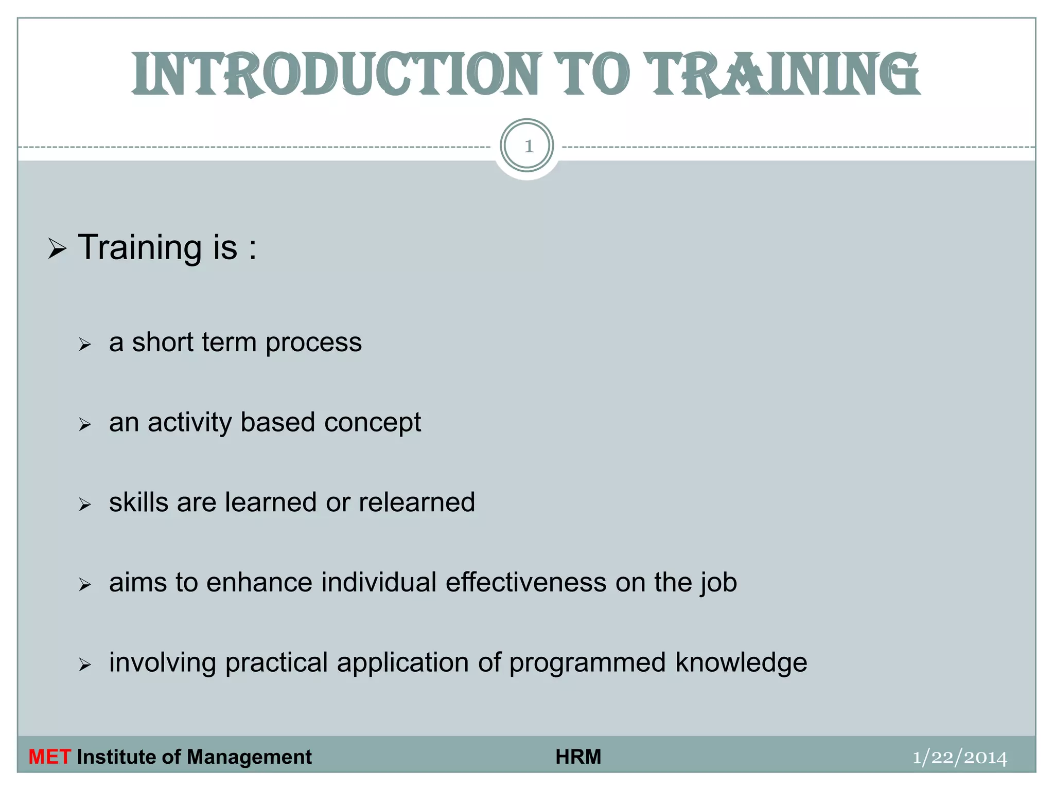 INTRODUCTION TO TRAINING
1

 Training is :


a short term process



an activity based concept



skills are learned or relearned



aims to enhance individual effectiveness on the job



involving practical application of programmed knowledge

MET Institute of Management

HRM

1/22/2014

 