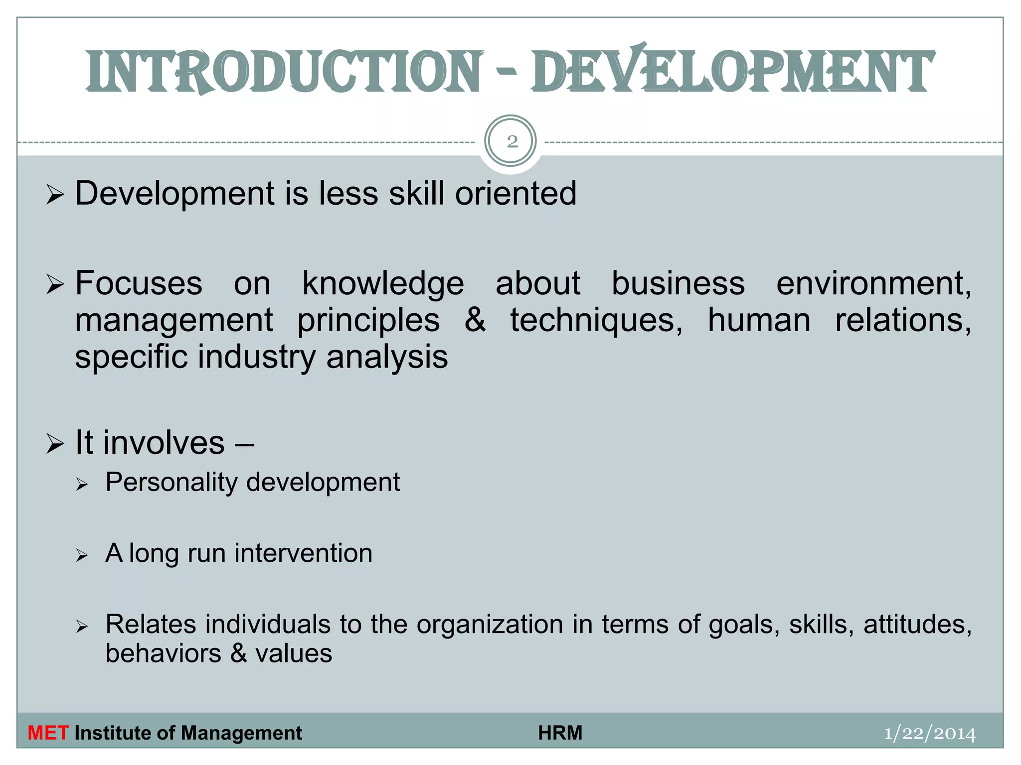 INTRODUCTION - DEVELOPMENT
2

 Development is less skill oriented
 Focuses

on knowledge about business environment,
management principles & techniques, human relations,
specific industry analysis

 It involves –


Personality development



A long run intervention



Relates individuals to the organization in terms of goals, skills, attitudes,
behaviors & values

MET Institute of Management

HRM

1/22/2014

 