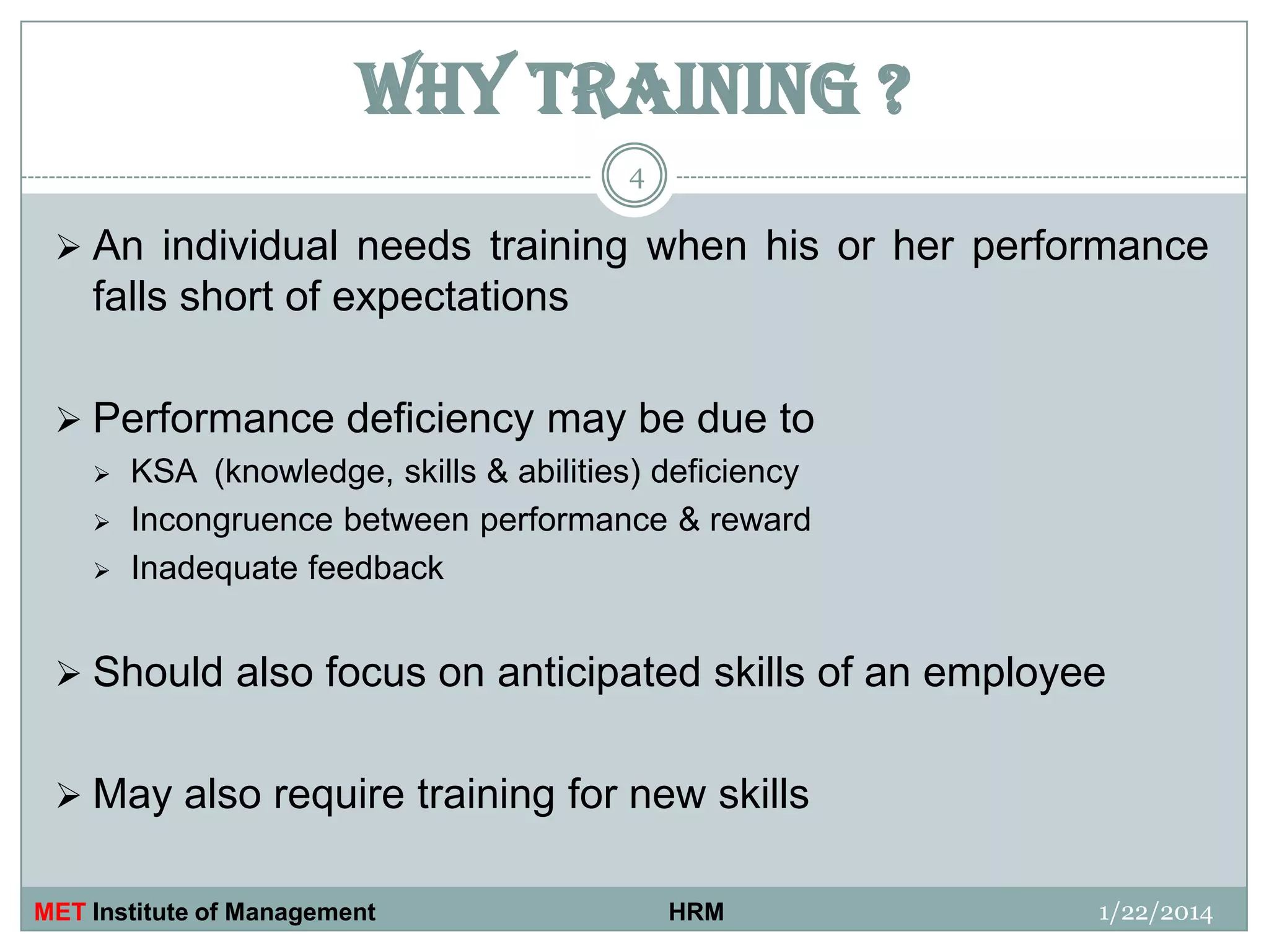 WHY TRAINING ?
4

 An individual needs training when his or her performance

falls short of expectations
 Performance deficiency may be due to




KSA (knowledge, skills & abilities) deficiency
Incongruence between performance & reward
Inadequate feedback

 Should also focus on anticipated skills of an employee
 May also require training for new skills
MET Institute of Management

HRM

1/22/2014

 