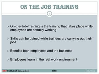 ON THE JOB TRAINING
9



On-the-Job-Training is the training that takes place while
employees are actually working



Skills can be gained while trainees are carrying out their
jobs



Benefits both employees and the business



Employees learn in the real work environment

MET Institute of Management

HRM

1/22/2014

 