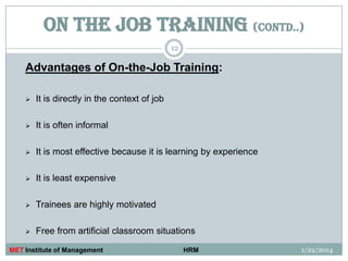 ON THE JOB TRAINING (contd..)
12

Advantages of On-the-Job Training:


It is directly in the context of job



It is often informal



It is most effective because it is learning by experience



It is least expensive



Trainees are highly motivated



Free from artificial classroom situations

MET Institute of Management

HRM

1/22/2014

 