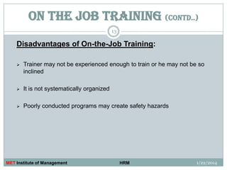 ON THE JOB TRAINING (contd..)
13

Disadvantages of On-the-Job Training:


Trainer may not be experienced enough to train or he may not be so
inclined



It is not systematically organized



Poorly conducted programs may create safety hazards

MET Institute of Management

HRM

1/22/2014

 