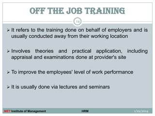 OFF THE JOB TRAINING
14

 It refers to the training done on behalf of employers and is

usually conducted away from their working location
 Involves

theories and practical application, including
appraisal and examinations done at provider's site

 To improve the employees' level of work performance
 It is usually done via lectures and seminars

MET Institute of Management

HRM

1/22/2014

 