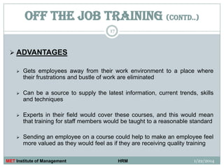 OFF THE JOB TRAINING (contd..)
17

 ADVANTAGES


Gets employees away from their work environment to a place where
their frustrations and bustle of work are eliminated



Can be a source to supply the latest information, current trends, skills
and techniques



Experts in their field would cover these courses, and this would mean
that training for staff members would be taught to a reasonable standard



Sending an employee on a course could help to make an employee feel
more valued as they would feel as if they are receiving quality training

MET Institute of Management

HRM

1/22/2014

 