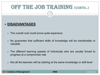 OFF THE JOB TRAINING (contd..)
18

 DISADVANTAGES


The overall cost could prove quite expensive



No guarantee that sufficient skills of knowledge will be transferable or
valuable



The different learning speeds of individuals who are usually forced to
progress at a compromise rate



Not all the learners will be starting at the same knowledge or skill level

MET Institute of Management

HRM

1/22/2014

 