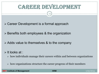 CAREER DEVELOPMENT
19

 Career Development is a formal approach
 Benefits both employees & the organization

 Adds value to themselves & to the company
 It looks at :


how individuals manage their careers within and between organizations



how organizations structure the career progress of their members

MET Institute of Management

HRM

1/22/2014

 