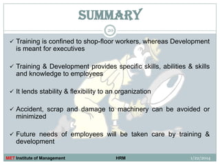 SUMMARY
20

 Training is confined to shop-floor workers, whereas Development

is meant for executives
 Training & Development provides specific skills, abilities & skills

and knowledge to employees
 It lends stability & flexibility to an organization
 Accident, scrap and damage to machinery can be avoided or

minimized
 Future needs of employees will be taken care by training &

development
MET Institute of Management

HRM

1/22/2014

 