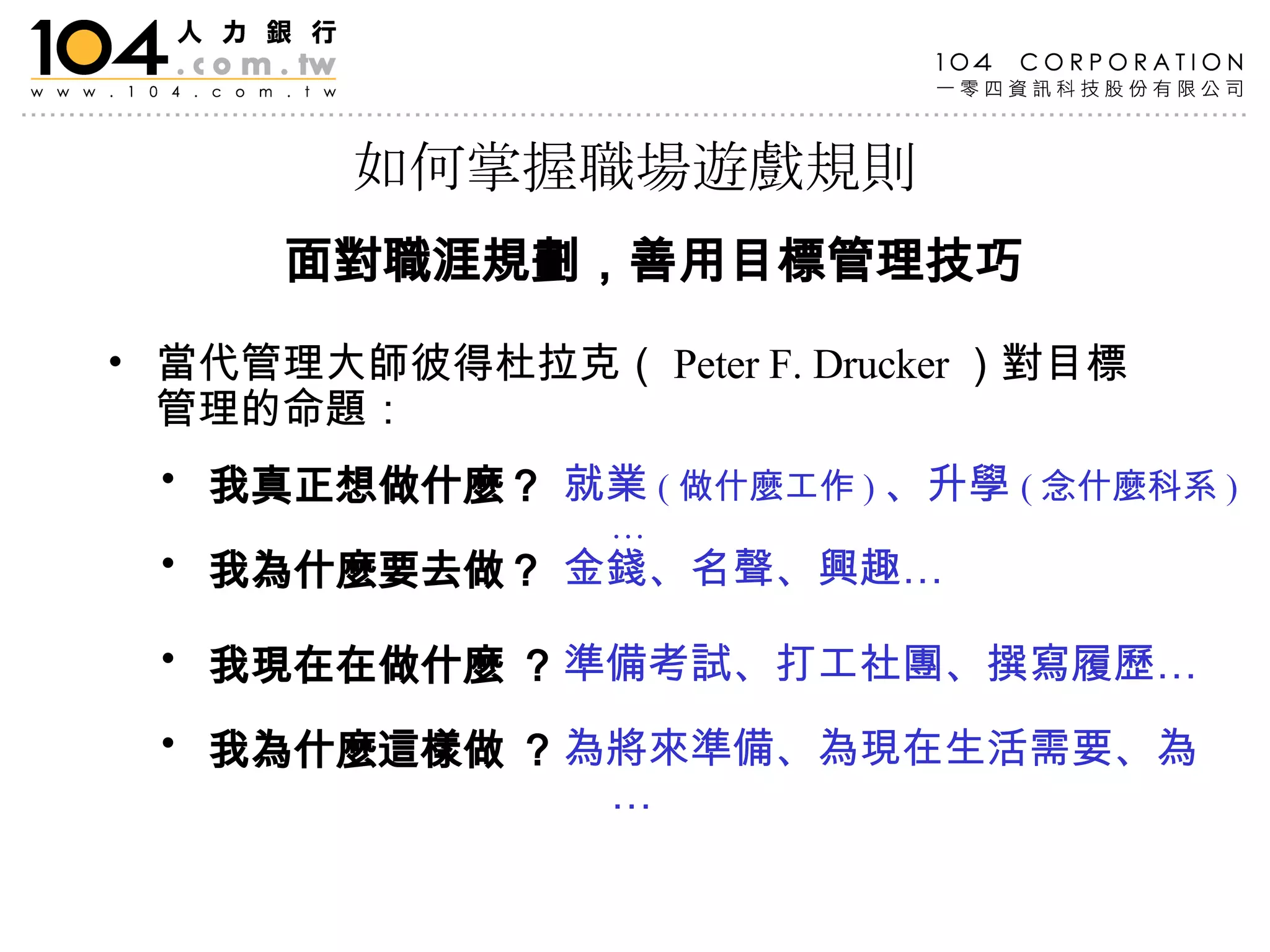 如何掌握職場遊戲規則 當代管理大師彼得杜拉克（ Peter F. Drucker ）對目標管理的命題： 我真正想做什麼？   我為什麼要去做？  我現在在做什麼 ？  我為什麼這樣做 ？  就業 ( 做什麼工作 ) 、升學 ( 念什麼科系 )… 金錢、名聲、興趣…   為將來準備、為現在生活需要、為…  準備考試、打工社團、撰寫履歷…  面對職涯規劃 ，善用目標管理技巧 