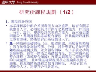 研究所課程規劃（ 1/2 ） 1.  課程設計原則 本系課程設計配合系所發展方向及重點，培育有關系統整合人才，必須使其具有深厚之基礎能力，如預測、分析、設計、規劃及評估系統之能力，故本所規劃兩階段：基礎課程與系統整合課程，經此兩階段課程之教育訓練，將能培育出系統整合人才。 第一階段的基礎課程（生產製造領域、系統管理領域）旨在加強及訓練預測、分析、設計與評估系統所需之理論基礎與技術，並介紹各領域內各子系統之功能與關聯性。經第一階段之基礎教育後，第二階段系統整合課程（系統整合領域）再將基礎課程二領域所學的知識彙整， 並加強基礎課程所學之理論與技術之應用。經此兩階段課程之教育訓練後， 所培育出系統整合人才，將能符合社會需求。 