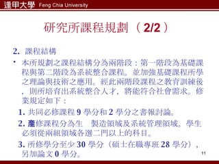 研究所課程規劃（ 2/2 ） 2.  課程結構 本所規劃之課程結構分為兩階段：第一階段為基礎課程與第二階段為系統整合課程。並加強基礎課程所學之理論與技術之應用。經此兩階段課程之教育訓練後，則所培育出系統整合人才，將能符合社會需求。修業規定如下： 1. 共同必修課程 9 學分和 2 學分之書報討論。 2. 選修課程分為生產製造領域及系統管理領域。學生必須從兩組領域各選二門以上的科目。 3. 所修學分至少 30 學分（碩士在職專班 28 學分），另加論文 0 學分。 